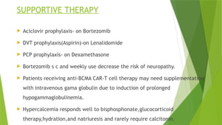 SUPPORTIVE THERAPY
 Aciclovir prophylaxis- on Bortezomib
 DVT prophylaxis(Aspirin)-on Lenalidomide
 PCP prophylaxis- on Dexamethasone
 Bortezomib s c and weekly use decrease the risk of neuropathy.
 Patients receiving anti-BCMA CAR-T cell therapy may need supplementation
with intravenous gama globulin due to induction of prolonged
hypogammaglobulinemia.
 Hypercalcemia responds well to bisphosphonate,glucocorticoid
therapy,hydration,and natriuresis and rarely require calcitonin.
 