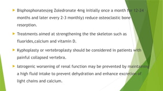  Bisphosphonates(eg Zoledronate 4mg initially once a month for 12-24
months and later every 2-3 monthly) reduce osteoclastic bone
resorption.
 Treatments aimed at strengthening the the skeleton such as
fluorides,calcium and vitamin D.
 Kyphoplasty or vertebroplasty should be considered in patients with
painful collapsed vertebra.
 Iatrogenic worsening of renal function may be prevented by maintaining
a high fluid intake to prevent dehydration and enhance excretion of
light chains and calcium.
 