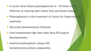  In acute renal failure,plasmapheresis is ~10 times more
effective at clearing light chains than peritoneal dialysis.
 Plasmapheresis is the treatment of choice for hyperviscosity
syndrome.
 Vaccinate-pneumococcal,influenza
 Cord compression-high dose dose dexa,RT,surgical
decompression.
 Anemia-erythropoietin along with
hematinics(iron,folate,cobalamin).
 