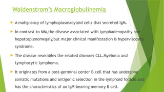Waldenstrom’s Macroglobulinemia
 A malignancy of lymphoplasmacytoid cells that secreted IgM.
 In contrast to MM,the disease associated with lymphadenopathy and
hepatosplenomegaly,but major clinical manifestation is hyperviscosity
syndrome.
 The disease resembles the related diseases CLL,Myeloma and
Lymphocytic lymphoma.
 It originates from a post-germinal center B cell that has undergone
somatic mutations and antigenic selection in the lymphoid follicle and
has the characteristics of an IgM-bearing memory B cell.
 