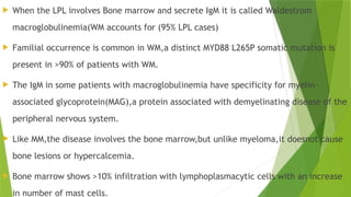  When the LPL involves Bone marrow and secrete IgM it is called Waldestrom
macroglobulinemia(WM accounts for (95% LPL cases)
 Familial occurrence is common in WM,a distinct MYD88 L265P somatic mutation is
present in >90% of patients with WM.
 The IgM in some patients with macroglobulinemia have specificity for myelin-
associated glycoprotein(MAG),a protein associated with demyelinating disease of the
peripheral nervous system.
 Like MM,the disease involves the bone marrow,but unlike myeloma,it doesnot cause
bone lesions or hypercalcemia.
 Bone marrow shows >10% infiltration with lymphoplasmacytic cells with an increase
in number of mast cells.
 
