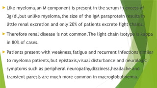  Like myeloma,an M component is present in the serum in excess of
3g/dl,but unlike myeloma,the size of the IgM paraprotein results in
little renal excretion and only 20% of patients excrete light chains.
 Therefore renal disease is not common.The light chain isotype is kappa
in 80% of cases.
 Patients present with weakness,fatigue and recurrent infections similar
to myeloma patients,but epistaxis,visual disturbance and neurologic
symptoms such as peripheral neuropathy,dizziness,headache and
transient paresis are much more common in macroglobulinemia.
 