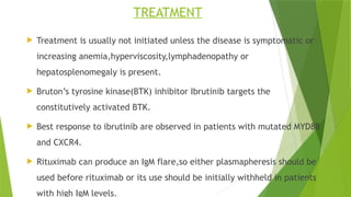 TREATMENT
 Treatment is usually not initiated unless the disease is symptomatic or
increasing anemia,hyperviscosity,lymphadenopathy or
hepatosplenomegaly is present.
 Bruton’s tyrosine kinase(BTK) inhibitor Ibrutinib targets the
constitutively activated BTK.
 Best response to ibrutinib are observed in patients with mutated MYD88
and CXCR4.
 Rituximab can produce an IgM flare,so either plasmapheresis should be
used before rituximab or its use should be initially withheld in patients
with high IgM levels.
 