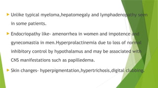  Unlike typical myeloma,hepatomegaly and lymphadenopathy seen
in some patients.
 Endocriopathy like- amenorrhea in women and impotence and
gynecomastia in men.Hyperprolactinemia due to loss of normal
inhibitory control by hypothalamus and may be associated with
CNS manifestations such as papilledema.
 Skin changes- hyperpigmentation,hypertrichosis,digital clubbing.
 