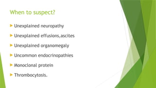 When to suspect?
 Unexplained neuropathy
 Unexplained effusions,ascites
 Unexplained organomegaly
 Uncommon endocrinopathies
 Monoclonal protein
 Thrombocytosis.
 