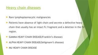 Heavy chain diseases
 Rare lymphoplasmacytic malignancies
 Patients have absence of light chain and secrete a defective heavy
chain that usually has an intact Fc fragment and a deletion in the Fd
region.
 GAMMA HEAVY CHAIN DISEASE(Franklin’s disease)
 ALPHA HEAVY CHAIN DISEASE(Seligmann’s disease)
 MU HEAVY CHAIN DISEASE
 