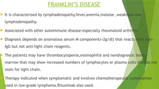 FRANKLIN’S DISEASE
 It is characterised by lymphadenopathy,fever,anemia,malaise ,weakness and
lymphadenopathy.
 Associated with other autoimmune disease-especially rheumatoid arthritis
 Diagnosis depends on anomalous serum M component(<2g/dl) that reacts with anti-
IgG but not anti-light chain reagents.
 The patients may have thrombocytopenia,eosinophilia and nondiagnostic bone
marrow that may show increased numbers of lymphocytes or plasma cells that do not
stain for light chain.
 Therapy indicated when symptomatic and involves chemotherapeutic combination
used in low-grade lymphoma.Rituximab also used.
 