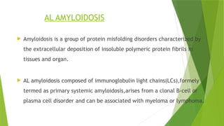 AL AMYLOIDOSIS
 Amyloidosis is a group of protein misfolding disorders characterized by
the extracellular deposition of insoluble polymeric protein fibrils in
tissues and organ.
 AL amyloidosis composed of immunoglobulin light chains(LCs),formely
termed as primary systemic amyloidosis,arises from a clonal B-cell or
plasma cell disorder and can be associated with myeloma or lymphoma.
 