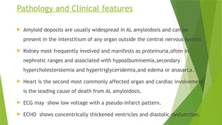 Pathology and Clinical features
 Amyloid deposits are usually widespread in AL amyloidosis and can be
present in the interstitium of any organ outside the central nervous system.
 Kidney most frequently involved and manifests as proteinuria,often in
nephrotic ranges and associated with hypoalbuminemia,secondary
hypercholesterolemia and hypertriglyceridemia,and edema or anasarca.
 Heart is the second most commonly affected organ and cardiac involvement
is the leading cause of death from AL amyloidosis.
 ECG may show low voltage with a pseudo-infarct pattern.
 ECHO shows concentrically thickened ventricles and diastolic dysfunction.
 