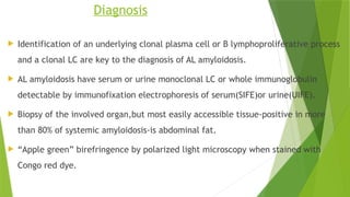 Diagnosis
 Identification of an underlying clonal plasma cell or B lymphoproliferative process
and a clonal LC are key to the diagnosis of AL amyloidosis.
 AL amyloidosis have serum or urine monoclonal LC or whole immunoglobulin
detectable by immunofixation electrophoresis of serum(SIFE)or urine(UIFE).
 Biopsy of the involved organ,but most easily accessible tissue-positive in more
than 80% of systemic amyloidosis-is abdominal fat.
 “Apple green” birefringence by polarized light microscopy when stained with
Congo red dye.
 