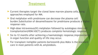 Treatment
 Current therapies target the clonal bone marrow plasma cells,using
approaches employed for MM.
 Oral melphalan with prednisone can decrease the plasma cell
burden.Substitution of dexamethasone for prednisone produces a higher
response rate.
 High-dose intravenous(IV) melphalan followed by autologous stem cell
transplantation(HDM/ASCT) produces complete hematologic response.
 Six to 12 months after achieving a haematologic response,improvements
in organ function and quality of life may occur.
 For transplant ineligible patients bortezomib plus Mdex is the standard
care in most patients with AL amyloidosis.
 