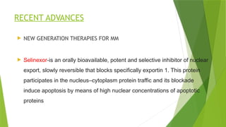 RECENT ADVANCES
 NEW GENERATION THERAPIES FOR MM
 Selinexor-is an orally bioavailable, potent and selective inhibitor of nuclear
export, slowly reversible that blocks specifically exportin 1. This protein
participates in the nucleus–cytoplasm protein traffic and its blockade
induce apoptosis by means of high nuclear concentrations of apoptotic
proteins
 