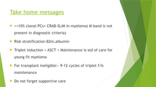 Take home messages
 >=10% clonal PCs+ CRAB-SLiM in myeloma( M band is not
present in diagnostic criteria)
 Risk stratification-B2m,albumin
 Triplet induction + ASCT + Maintenance is std of care for
young fit myeloma
 For transplant ineligible:- 9-12 cycles of triplet f/b
maintenance
 Do not forget supportive care
 
