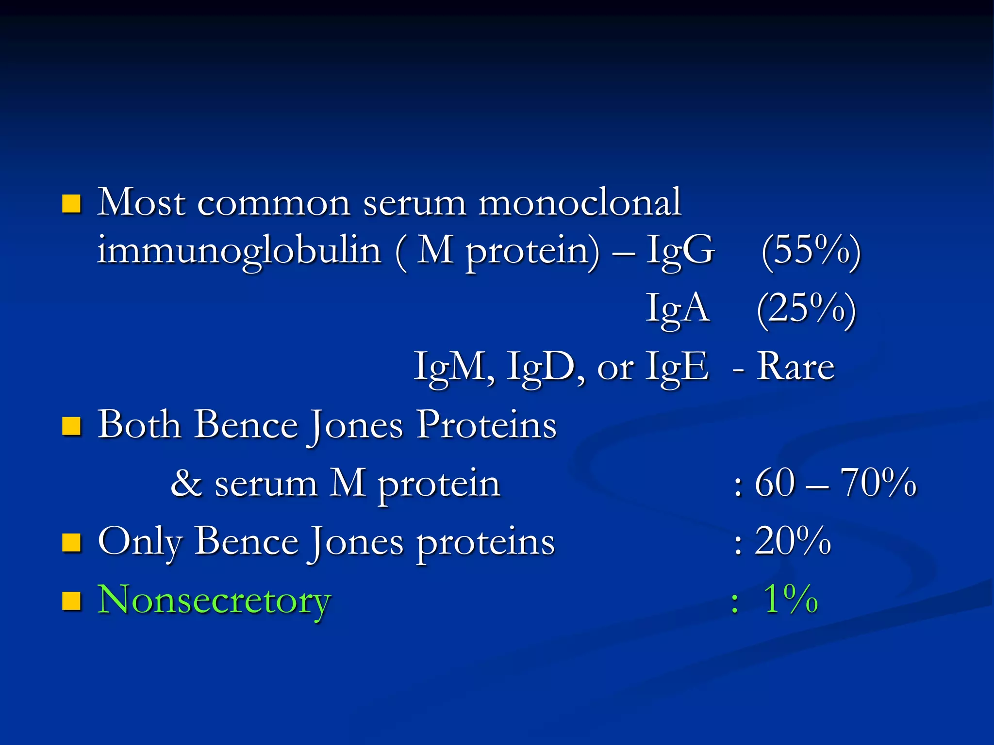  Most common serum monoclonal
immunoglobulin ( M protein) – IgG (55%)
IgA (25%)
IgM, IgD, or IgE - Rare
 Both Bence Jones Proteins
& serum M protein : 60 – 70%
 Only Bence Jones proteins : 20%
 Nonsecretory : 1%
 