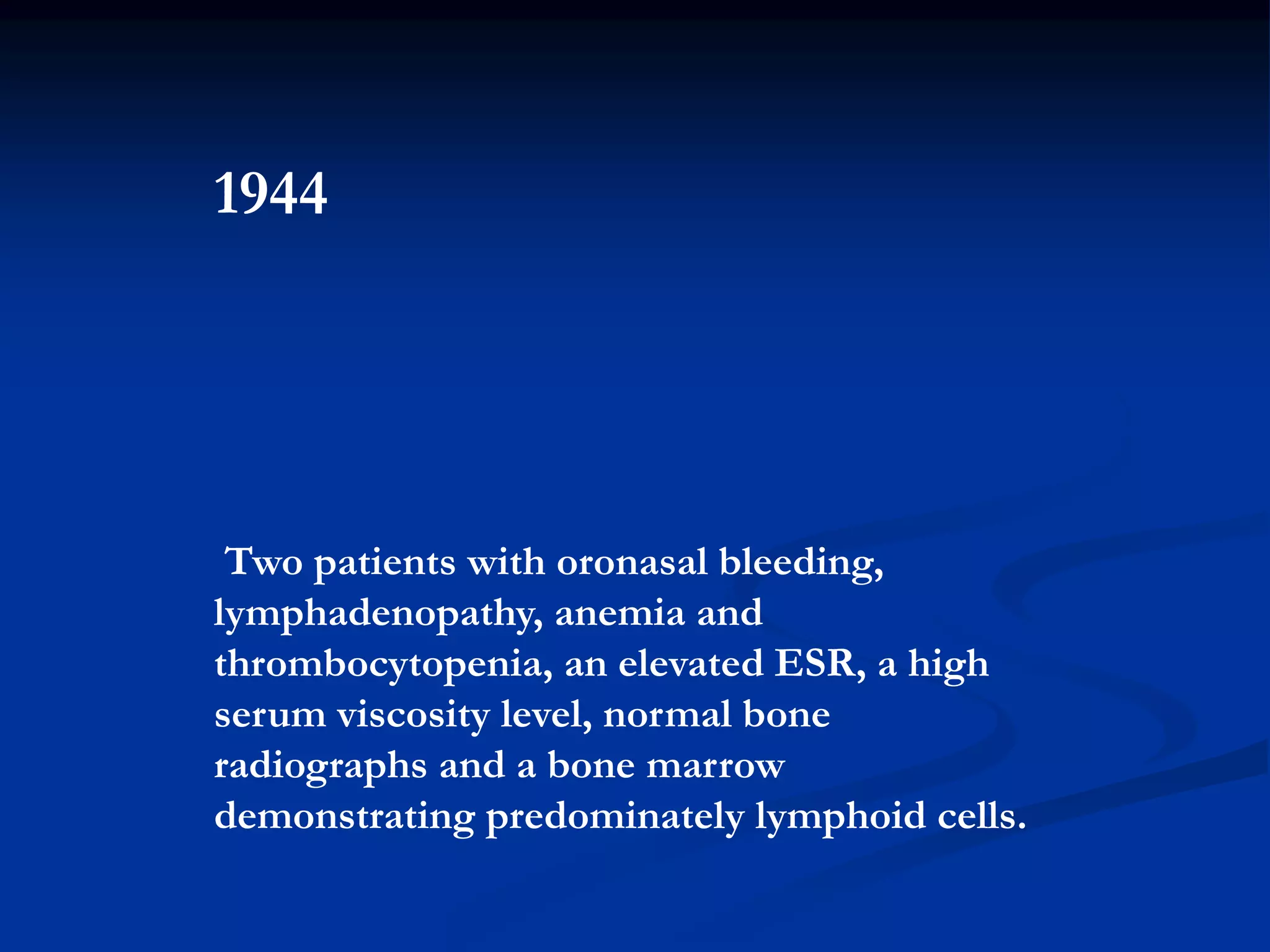 1944
Two patients with oronasal bleeding,
lymphadenopathy, anemia and
thrombocytopenia, an elevated ESR, a high
serum viscosity level, normal bone
radiographs and a bone marrow
demonstrating predominately lymphoid cells.
 