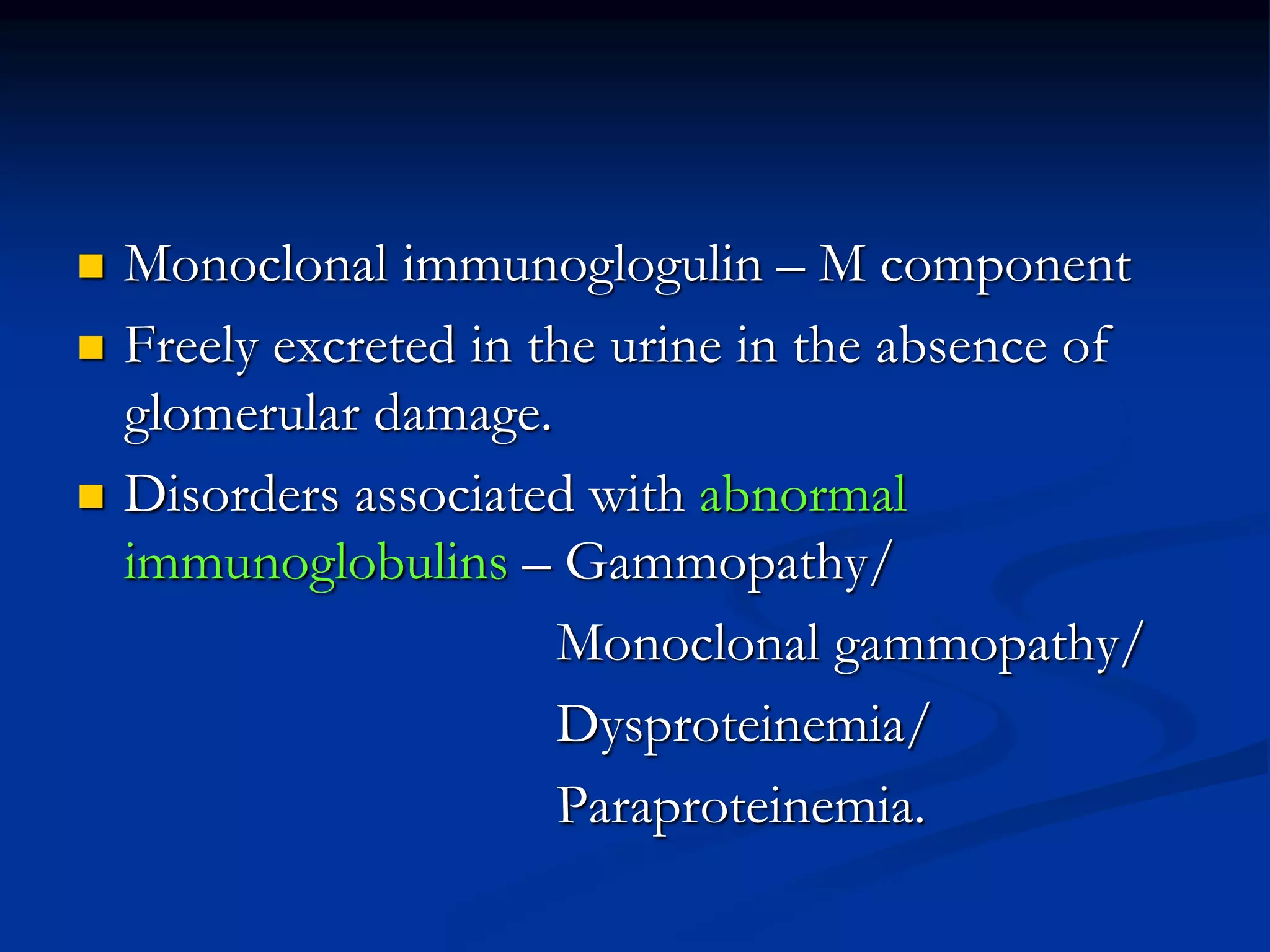  Monoclonal immunoglogulin – M component
 Freely excreted in the urine in the absence of
glomerular damage.
 Disorders associated with abnormal
immunoglobulins – Gammopathy/
Monoclonal gammopathy/
Dysproteinemia/
Paraproteinemia.
 