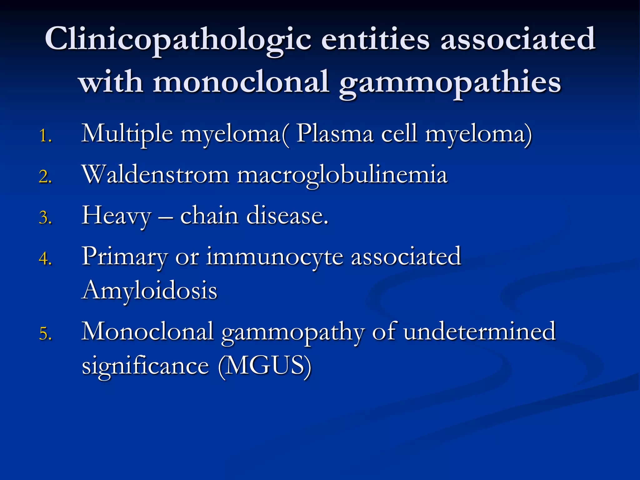 Clinicopathologic entities associated
with monoclonal gammopathies
1. Multiple myeloma( Plasma cell myeloma)
2. Waldenstrom macroglobulinemia
3. Heavy – chain disease.
4. Primary or immunocyte associated
Amyloidosis
5. Monoclonal gammopathy of undetermined
significance (MGUS)
 