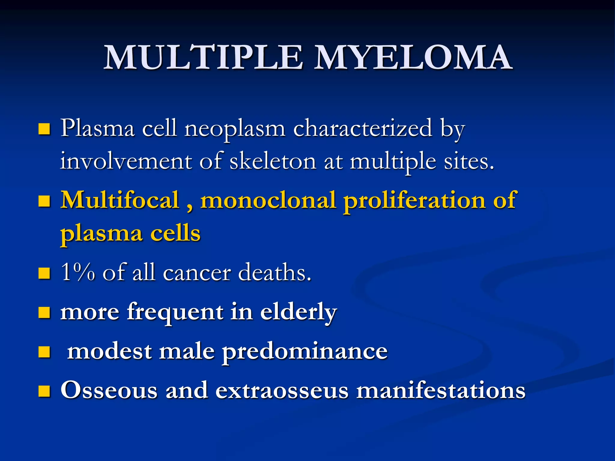MULTIPLE MYELOMA
 Plasma cell neoplasm characterized by
involvement of skeleton at multiple sites.
 Multifocal , monoclonal proliferation of
plasma cells
 1% of all cancer deaths.
 more frequent in elderly
 modest male predominance
 Osseous and extraosseus manifestations
 