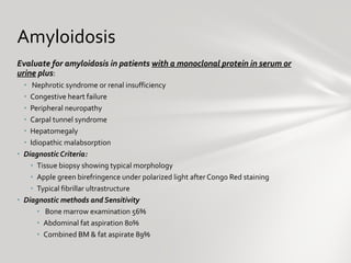 Evaluate for amyloidosis in patients  with a monoclonal protein in serum or urine  plus : Nephrotic syndrome or renal insufficiency Congestive heart failure Peripheral neuropathy Carpal tunnel syndrome Hepatomegaly Idiopathic malabsorption Diagnostic Criteria:  Tissue biopsy showing typical morphology Apple green birefringence under polarized light after Congo Red staining Typical fibrillar ultrastructure Diagnostic methods and Sensitivity  Bone marrow examination 56% Abdominal fat aspiration 80% Combined BM & fat aspirate 89% Amyloidosis  