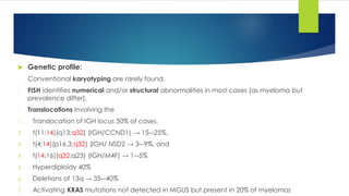  Genetic profile:
- Conventional karyotyping are rarely found.
- FISH identifies numerical and/or structural abnormalities in most cases [as myeloma but
prevalence differ].
- Translocations involving the
1. Translocation of IGH locus 50% of cases,
2. t(11;14)(q13;q32) (IGH/CCND1) → 15―25%,
3. t(4;14)(p16.3;q32) (IGH/ NSD2 → 3―9%, and
4. t(14;16)(q32;q23) (IGH/M4F) → 1―5%
5. Hyperdiploidy 40%
6. Deletions of 13q → 35―40%
7. Activating KRAS mutations not detected in MGUS but present in 20% of myelomas
 