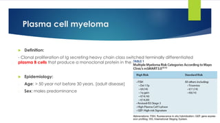 Plasma cell myeloma
 Definition:
- Clonal proliferation of Ig secreting heavy chain class switched terminally differentiated
plasma B cells that produce a monoclonal protein in the serum or urine.
 Epidemiology:
- Age: > 50 year not before 30 years. [adult disease]
- Sex: males predominance
 