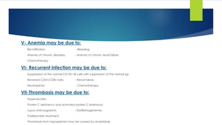 V- Anemia may be due to:
- BM infiltration. - Bleeding.
- Anemia of chronic disorders. - Anemia of chronic renal failure.
- Chemotherapy.
VI- Recurrent infection may be due to:
- Suppression of the normal CD19(+ )B cells with suppression of the normal Igs.
- Reversed CD4+/CD8+ ratio. - Renal failure.
- Neutropenia. - Chemotherapy.
VII-Thrombosis may be due to:
- Hyperviscosity.
- Protein C deficiency and activated protein C resistance.
- Lupus anticoagulants. - Dysfibrinogenemia.
- Thialidomide treatment.
- Thrombosis from hyposplenism may be caused by amyloidosis.
 