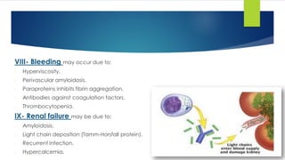 VIII- Bleeding may occur due to:
- Hyperviscosity.
- Perivascular amyloidosis.
- Paraproteins inhibits fibrin aggregation.
- Antibodies against coagulation factors.
- Thrombocytopenia.
IX- Renal failure may be due to:
- Amyloidosis.
- Light chain deposition (Tamm-Horsfall protein).
- Recurrent infection.
- Hypercalcemia.
 