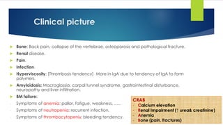 Clinical picture
 Bone: Back pain, collapse of the vertebrae, osteoporosis and pathological fracture.
 Renal disease.
 Pain.
 Infection.
 Hyperviscosity: [Thrombosis tendency] More in IgA due to tendency of IgA to form
polymers.
 Amyloidosis: Macroglossia, carpal tunnel syndrome, gastrointestinal disturbance,
neuropathy and liver infiltration.
 BM failure:
- Symptoms of anemia: pallor, fatigue, weakness, …..
- Symptoms of neutropenia: recurrent infection.
- Symptoms of thrombocytopenia: bleeding tendency.
CRAB
- Calcium elevation
- Renal Impairment (↑ urea& creatinine)
- Anemia
- Bone (pain, fractures)
 