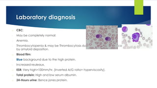 Laboratory diagnosis
o CBC:
- May be completely normal:
- Anemia.
- Thrombocytopenia & may be Thrombocytosis due to the hyposplenism caused
by amyloid deposition.
o Blood film:
- Blue background due to the high protein.
- Increased reuleaux.
o ESR: Very high>100mm/hr. [Inverted A/G ratio+ hyperviscosity].
o Total protein: High and low serum albumin.
o 24-Hours urine: Bence jones protein.
 