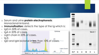 o Serum and urine protein electrophoresis:
Monoclonal M-band.
o Immunofixation: detects the type of the Ig which is:
- IgG in 50% of cases.
- IgA in 20% of cases.
- Light chain in 20% of cases.
- Ig E.
- IgD and IgM biclonal in less than 10% of cases.
 