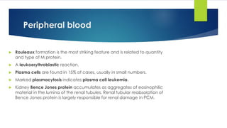 Peripheral blood
 Rouleaux formation is the most striking feature and is related to quantity
and type of M protein.
 A leukoerythroblastic reaction.
 Plasma cells are found in 15% of cases, usually in small numbers.
 Marked plasmacytosis indicates plasma cell leukemia.
 Kidney Bence Jones protein accumulates as aggregates of eosinophilic
material in the lumina of the renal tubules. Renal tubular reabsorption of
Bence Jones protein is largely responsible for renal damage in PCM.
 