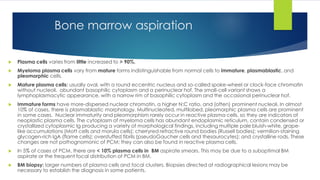 Bone marrow aspiration
 Plasma cells varies from little increased to > 90%.
 Myeloma plasma cells vary from mature forms indistinguishable from normal cells to immature, plasmablastic, and
pleomorphic cells.
 Mature plasma cells: usually oval, with a round eccentric nucleus and so-called spoke-wheel or clock-face chromatin
without nucleoli. abundant basophilic cytoplasm and a perinuclear hof. The small-cell variant shows a
lymphoplasmacytic appearance, with a narrow rim of basophilic cytoplasm and the occasional perinuclear hof.
 Immature forms have more-dispersed nuclear chromatin, a higher N:C ratio, and (often) prominent nucleoli. In almost
10% of cases, there is plasmablastic morphology. Multinucleated, multilobed, pleomorphic plasma cells are prominent
in some cases. Nuclear immaturity and pleomorphism rarely occur in reactive plasma cells, so they are indicators of
neoplastic plasma cells. The cytoplasm of myeloma cells has abundant endoplasmic reticulum, contain condensed or
crystallized cytoplasmic Ig producing a variety of morphological findings, including multiple pale bluish-white, grape-
like accumulations (Mott cells and morula cells); cherryred refractive round bodies (Russell bodies); vermilion-staining
glycogen-rich IgA (flame cells); overstuffed fibrils (pseudoGaucher cells and thesaurocytes); and crystalline rods. These
changes are not pathognomonic of PCM; they can also be found in reactive plasma cells.
 In 5% of cases of PCM, there are < 10% plasma cells in BM aspirate smears. This may be due to a suboptimal BM
aspirate or the frequent focal distribution of PCM in BM.
 BM biopsy: larger numbers of plasma cells and focal clusters. Biopsies directed at radiographical lesions may be
necessary to establish the diagnosis in some patients.
 