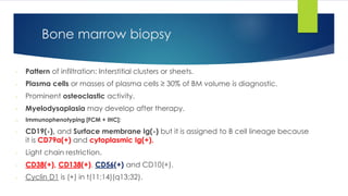- Pattern of infiltration: Interstitial clusters or sheets.
- Plasma cells or masses of plasma cells ≥ 30% of BM volume is diagnostic.
- Prominent osteoclastic activity.
- Myelodysaplasia may develop after therapy.
o Immunophenotyping [FCM + IHC]:
- CD19(-), and Surface membrane Ig(-) but it is assigned to B cell lineage because
it is CD79a(+) and cytoplasmic Ig(+).
- Light chain restriction.
- CD38(+), CD138(+), CD56(+) and CD10(+).
- Cyclin D1 is (+) in t(11;14)(q13;32).
Bone marrow biopsy
 