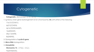 o Cytogenetic: [Remember 13-14--16-17]
1- Ig heavy chain gene rearrangement of on chromosome (14) with either of the following:
- 11q13 (CCND1).
- 6p21(CCND3).
- 4p16 (FGFR/MMSET).
- 16q23(MAF).
- 20q11(MAFB).
- 8q24(RAS).
2- Dysregulation of cyclin D gene.
3- Micro RNA dysregulation.
4- Aneuploidy:
- Monosomy 13. - (17q-). - (1q -).
- Hyperdiploidy.
Cytogenetic
 