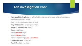 Lab investigation cont.
o Plasma cell labeling index by a tritiated thymidine or bromoeoxyuridine techniques.
- It is incorporated in S-phase.
- If less than 0.5, it means a short survival.
o Amyloid deposition by congo red stain.
o Serum β2 microglobulin: High.
o Biochemical tests:
- Serum uric acid: High.
- Serum Calcium: High.
- Kidney function: High urea & creatinine.
o Coagulation tests: Prolonged.
o Platelet function: impaired.
 