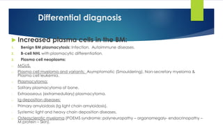 Differential diagnosis
 Increased plasma cells in the BM:
1. Benign BM plasmacytosis: Infection. Autoimmune diseases.
2. B-cell NHL with plasmacytic differentiation.
3. Plasma cell neoplasms:
o MGUS.
o Plasma cell myeloma and variants: Asymptomatic (Smouldering), Non-secretory myeloma &
Plasma cell leukemia.
o Plasmacytoma:
- Solitary plasmacytoma of bone.
- Extraosseous (extramedullary) plasmacytoma.
o Ig deposition diseases:
- Primary amyloidosis (Ig light chain amyloidosis).
- Systemic light and heavy chain deposition diseases.
o Osteosclerotic myeloma (POEMS syndrome: polyneuropathy – organomegaly- endocrinopathy –
M protein – Skin).
 