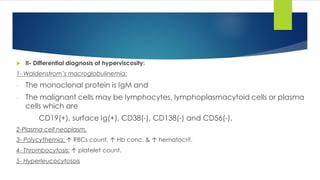  II- Differential diagnosis of hyperviscosity:
1- Waldenstrom’s macroglobulinemia:
- The monoclonal protein is IgM and
- The malignant cells may be lymphocytes, lymphoplasmacytoid cells or plasma
cells which are
CD19(+), surface Ig(+), CD38(-), CD138(-) and CD56(-).
2-Plasma cell neoplasm.
3- Polycythemia: ↑ RBCs count, ↑ Hb conc. & ↑ hematocrit.
4- Thrombocytosis: ↑ platelet count.
5- Hyperleucocytosois
 