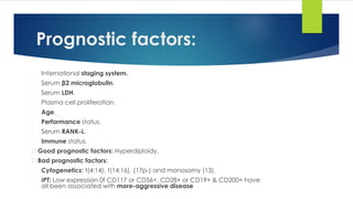 Prognostic factors:
- International staging system.
- Serum β2 microglobulin.
- Serum LDH.
- Plasma cell proliferation.
- Age.
- Performance status.
- Serum RANK-L.
- Immune status.
Good prognostic factors: Hyperdiploidy.
Bad prognostic factors:
- Cytogenetics: t(4;14), t(14;16), (17p-) and monosomy (13).
- IPT: Low expression 0f CD117 or CD56+, CD28+ or CD19+ & CD200+ have
all been associated with more-aggressive disease
 