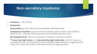 Non-secretory myeloma
 Incidence: ≈ 1% of PCMs.
 Characters:
- No M protein by serum &urine immunofixation electrophoresis.
- Cytoplasmic M protein is present in the neoplastic plasma cells in about 85% of
cases by IHC, consistent with production but impaired secretion of Ig.
- No cytoplasmic Ig: 15% of non-secretory myelomas, synthesis is detect
-  serum free light chains ± an abnormal free light chain ratio: in 2/3 of cases & is
considered to be non-secretory by immunofixation electrophoresis, suggesting that
many such cases are at least minimally secretory or oligosecretory.
 