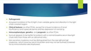  Pathogenesis:
 Acquired mutations of the IG light chain variable genes and alteration in the light
chain constant region.
 Clinical features: as other PCMs, except for a lower incidence of renal
insufficiency and hypercalcaemia and less depression of normal Ig.
 Immunophenotype, genetics, and prognosis: as other PCMs.
 Survival appears to be better for patients with a normal baseline serum free light
chain ratio than those with an abnormal ratio.
 Non-secretory myeloma must be distinguished from the rare IgD and IgE
myelomas, which have low serum M protein and may not be routinely screened
for by immunofixation electrophoresis.
 