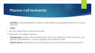 Plasma cell leukemia
▪ Definition: Clonal proliferation of plasma cells infiltrating the peripheral blood with tissue
affection.
▪ Origin:
1- De novo presentation in leukemic phase.
2- Secondary to multiple myeloma.
▪ Pathogenesis: Genetic abnormalities which affect the regulation of the cell cycle, and
plasma cell proliferation, survival, apoptosis and adhesion to BM.
▪ Clinical picture: Hypercalcemia, renal impairment and anemia with less bone lesions.
 