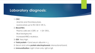 Laboratory diagnosis:
1- CBC:
- Anemia and thrombocytosis.
- Leukocytosis up to 90-150 X 109 /L.
2- Blood film:
- Plasma cells are ≥ 20% or > 2X 109/L.
- Blue background.
- Increased RBCs reuleaux.
3- ESR: Very high.
4- Total protein =↑and serum albumin = ↓.
5- Serum and urine protein electrophoresis: Monoclonal band.
6- Immunofixation: Light chain only, IgD or IgE.
 