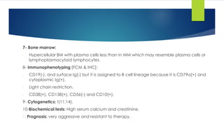 7- Bone marrow:
- Hypercellular BM with plasma cells less than in MM which may resemble plasma cells or
lymphoplasmacytoid lymphocytes.
8- Immunophenotyping [FCM & IHC]:
- CD19(-), and surface Ig(-) but it is assigned to B cell lineage because it is CD79a(+) and
cytoplasmic Ig(+).
- Light chain restriction.
- CD38(+), CD138(+), CD56(-) and CD10(+).
9- Cytogenetics: t(11;14).
10-Biochemical tests: High serum calcium and creatinine.
Prognosis: very aggressive and resistant to therapy.
 