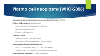 Monoclonal gammopathy of undetermined significance (MGUS).
Plasma cell myeloma and variants:
- Asymptomatic (Smouldering myeloma).
- Non-secretory myeloma.
- Plasma cell leukemia.
Plasmacytoma:
- Solitary plasmacytoma of bone.
- Extraosseous (extramedullary) plasmacytoma.
Immunoglobulin deposition diseases:
- Primary amyloidosis (Ig light chain amyloidosis).
- Systemic light and heavy chain deposition diseases.
Osteosclerotic myeloma : POEMS syndrome:
Plasma cell neoplasms [WHO-2008]
 