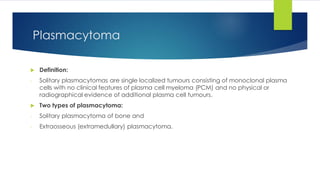 Plasmacytoma
 Definition:
- Solitary plasmacytomas are single localized tumours consisting of monoclonal plasma
cells with no clinical features of plasma cell myeloma (PCM) and no physical or
radiographical evidence of additional plasma cell tumours.
 Two types of plasmacytoma:
- Solitary plasmacytoma of bone and
- Extraosseous (extramedullary) plasmacytoma.
 