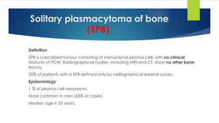 Solitary plasmacytoma of bone
(SPB).
- Definition
- SPB is a localized tumour consisting of monoclonal plasma cells with no clinical
features of PCM. Radiographical studies, including MRI and CT, show no other bone
lesions.
- 30% of patients with a SPB defined only by radiographical skeletal survey.
- Epidemiology
- 1 % of plasma cell neoplasms.
- More common in men (65% of cases),
- Median age is 55 years.
 