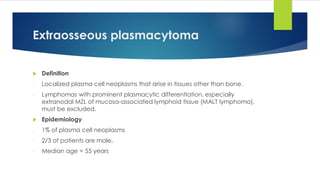 Extraosseous plasmacytoma
 Definition
- Localized plasma cell neoplasms that arise in tissues other than bone.
- Lymphomas with prominent plasmacytic differentiation, especially
extranodal MZL of mucosa-associated lymphoid tissue (MALT lymphoma),
must be excluded.
 Epidemiology
- 1% of plasma cell neoplasms
- 2/3 of patients are male,
- Median age = 55 years
 