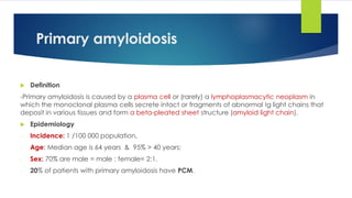 Primary amyloidosis
 Definition
-Primary amyloidosis is caused by a plasma cell or (rarely) a lymphoplasmacytic neoplasm in
which the monoclonal plasma cells secrete intact or fragments of abnormal Ig light chains that
deposit in various tissues and form a beta-pleated sheet structure (amyloid light chain).
 Epidemiology
- Incidence: 1 /100 000 population,
- Age: Median age is 64 years & 95% > 40 years;
- Sex: 70% are male = male : female= 2:1.
- 20% of patients with primary amyloidosis have PCM.
 