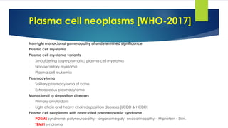 Plasma cell neoplasms [WHO-2017]
Non-IgM monoclonal gammopathy of undetermined significance
Plasma cell myeloma
Plasma cell myeloma variants
- Smouldering (asymptomatic) plasma cell myeloma
- Non-secretory myeloma
- Plasma cell leukemia
Plasmacytoma
- Solitary plasmacytoma of bone
- Extraosseous plasmacytoma
Monoclonal Ig deposition diseases
- Primary amyloidosis
- Light chain and heavy chain deposition diseases [LCDD & HCDD]
Plasma cell neoplasms with associated paraneoplastic syndrome
- POEMS syndrome: polyneuropathy – organomegaly- endocrinopathy – M protein – Skin.
- TEMPI syndrome
 