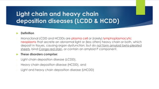Light chain and heavy chain
deposition diseases (LCDD & HCDD)
 Definition
- Monoclonal LCDD and HCDDs are plasma cell or (rarely) lymphoplasmacytic
neoplasms that secrete an abnormal light or (less often) heavy chain or both, which
deposit in tissues, causing organ dysfunction, but do not form amyloid beta-pleated
sheets, bind Congo red stain, or contain an amyloid P component.
 These disorders comprise:
- Light chain deposition disease (LCDD),
- Heavy chain deposition disease (HCDD), and
- Light and heavy chain deposition disease (LHCDD)
 